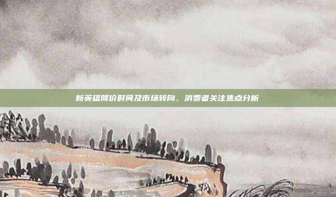 新英雄降价时间及市场转向、消费者关注焦点分析