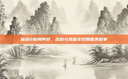 仙剑2杭州钟鼓,古韵与热血交织的唯美叙事
