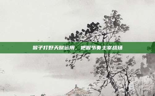 猴子打野天赋运用,把握节奏主宰战场