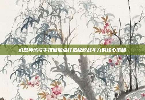幻想神域弓手技能加点打造极致战斗力的核心策略