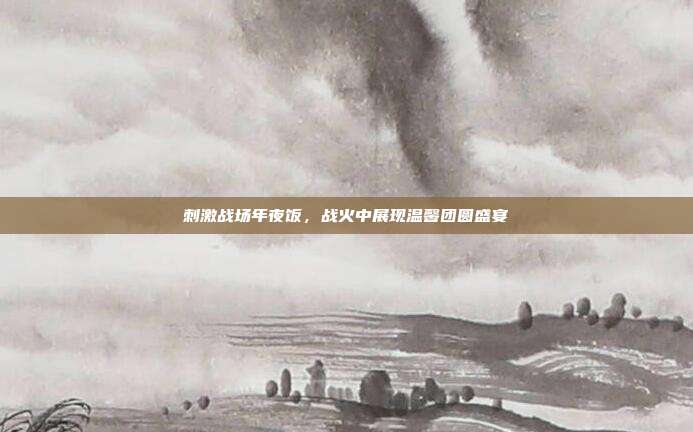 刺激战场年夜饭,战火中展现温馨团圆盛宴