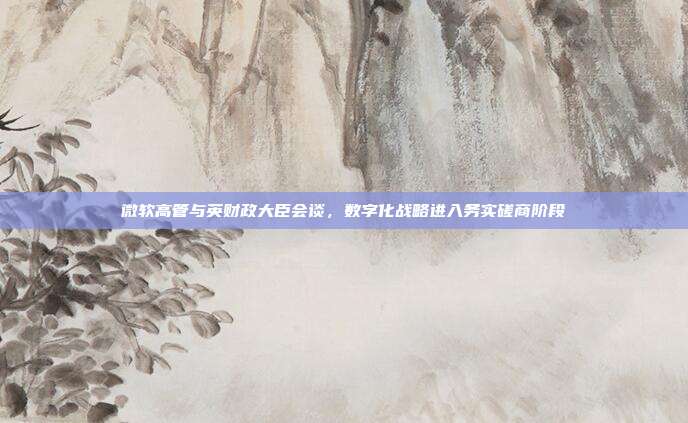 微软高管与英财政大臣会谈,数字化战略进入务实磋商阶段