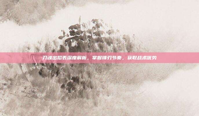 刀魂出招表深度解析,掌握锋刃节奏,获取战术优势