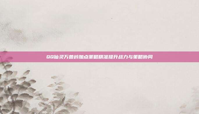 QQ仙灵万兽岭加点策略精准提升战力与策略协同
