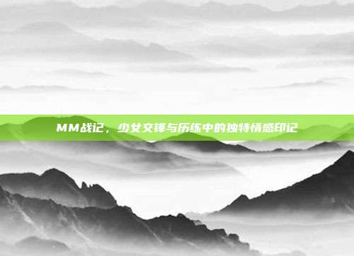 MM战记,少女交锋与历练中的独特情感印记