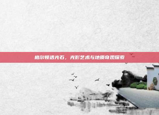 格尔顿透光石,光影艺术与地质奇观探索