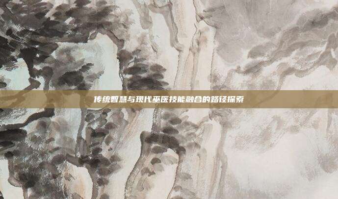 传统智慧与现代巫医技能融合的路径探索