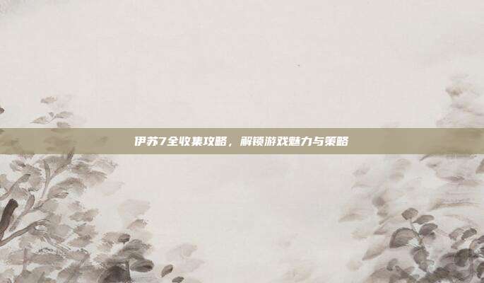 伊苏7全收集攻略,解锁游戏魅力与策略