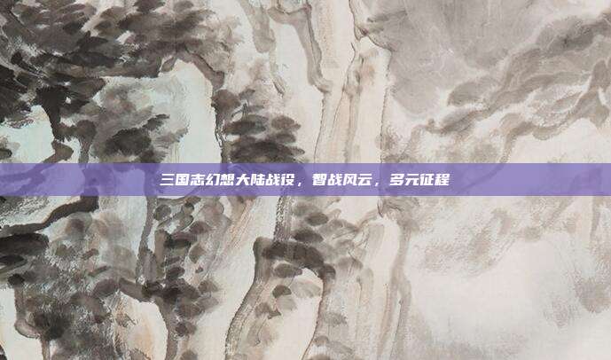 三国志幻想大陆战役,智战风云,多元征程