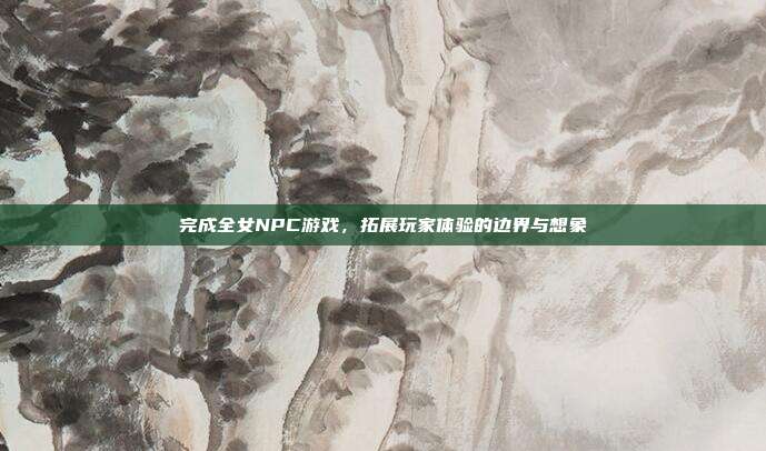 完成全女NPC游戏,拓展玩家体验的边界与想象