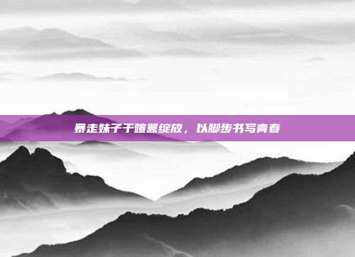 暴走妹子于喧嚣绽放,以脚步书写青春