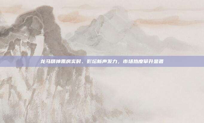 龙马精神票房实时、影坛新声发力,市场热度攀升显著
