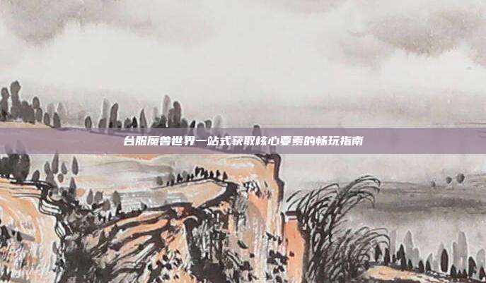 台服魔兽世界一站式获取核心要素的畅玩指南