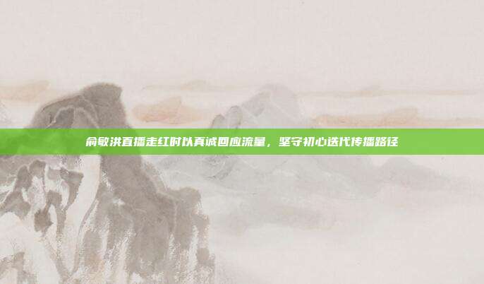 俞敏洪直播走红时以真诚回应流量,坚守初心迭代传播路径