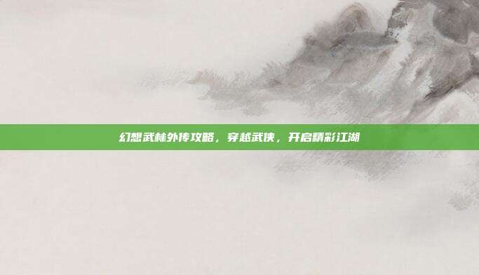 幻想武林外传攻略,穿越武侠,开启精彩江湖