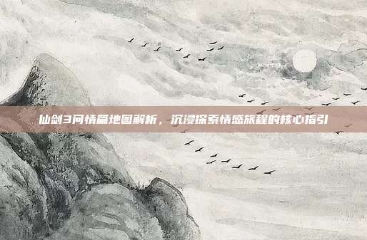 仙剑3问情篇地图解析,沉浸探索情感旅程的核心指引