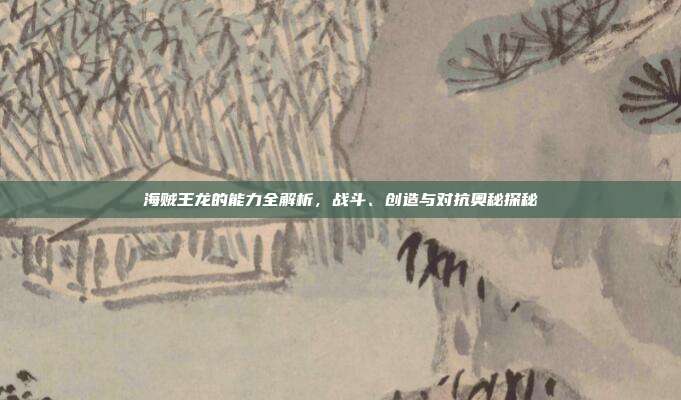 海贼王龙的能力全解析,战斗、创造与对抗奥秘探秘