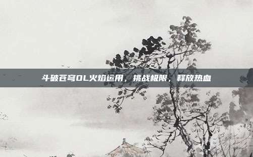 斗破苍穹OL火焰运用,挑战极限,释放热血