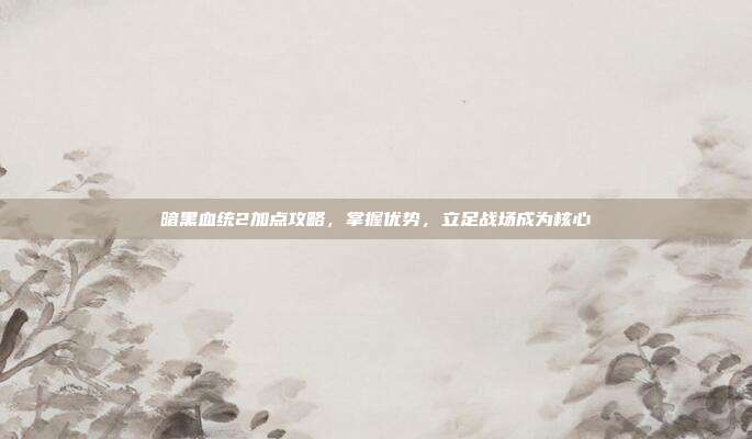 暗黑血统2加点攻略,掌握优势,立足战场成为核心