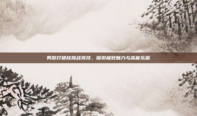 男散打硬核挑战竞技,探索极致魅力与高能乐趣