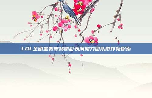 LOL全明星赛陈赫精彩表演助力团队协作新探索