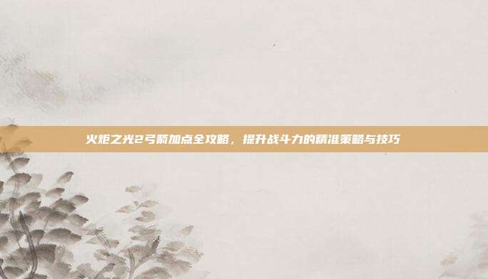 火炬之光2弓箭加点全攻略,提升战斗力的精准策略与技巧
