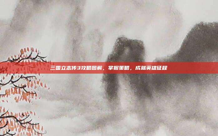 三国立志传3攻略图解,掌握策略,成就英雄征程