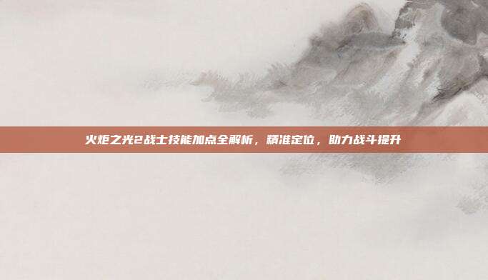 火炬之光2战士技能加点全解析,精准定位,助力战斗提升
