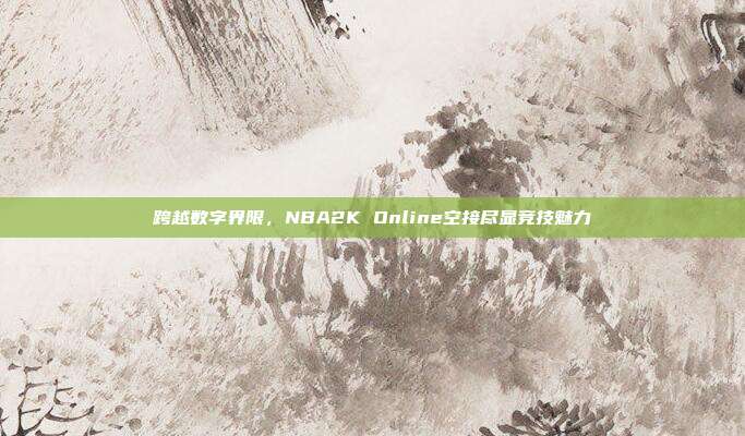 跨越数字界限,NBA2K Online空接尽显竞技魅力