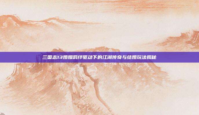 三国志13婚姻羁绊驱动下的江湖传奇与结婚玩法揭秘