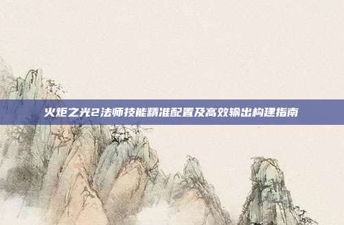 火炬之光2法师技能精准配置及高效输出构建指南