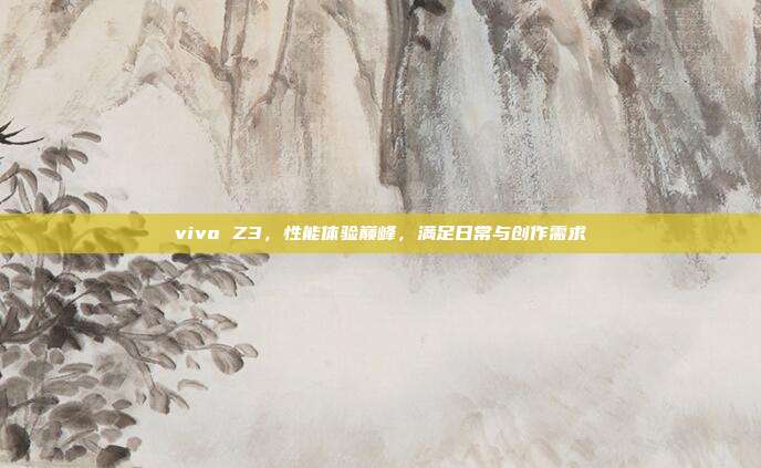 vivo Z3,性能体验巅峰,满足日常与创作需求