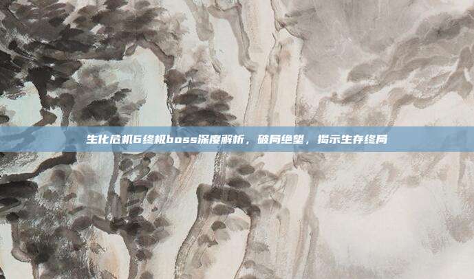 生化危机6终极boss深度解析,破局绝望,揭示生存终局