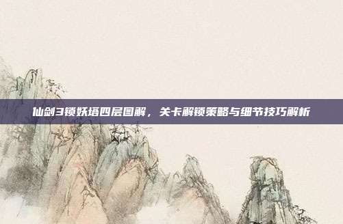 仙剑3锁妖塔四层图解,关卡解锁策略与细节技巧解析