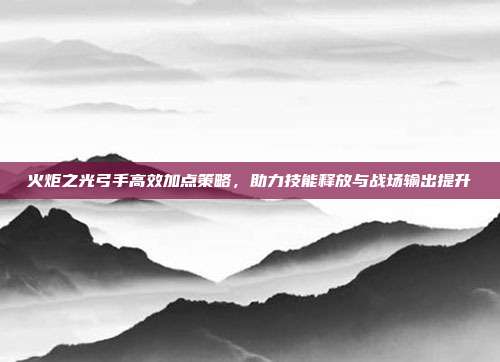 火炬之光弓手高效加点策略,助力技能释放与战场输出提升