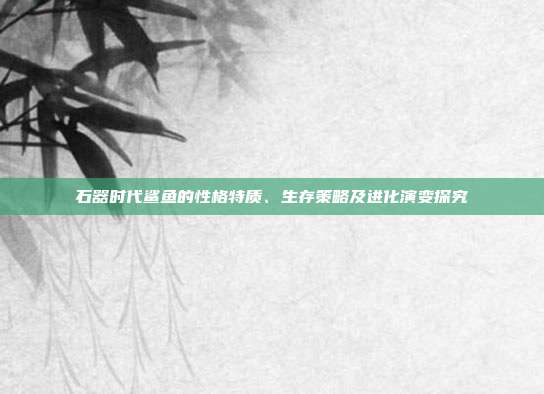 石器时代鲨鱼的性格特质、生存策略及进化演变探究