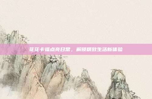 花花卡福点亮日常,解锁精致生活新体验