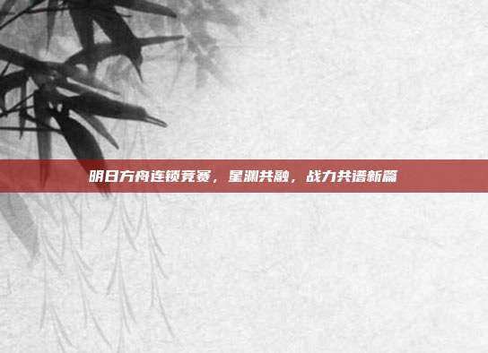 明日方舟连锁竞赛,星渊共融,战力共谱新篇