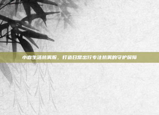 小森生活抗雾服,打造日常出行专注抗雾的守护屏障