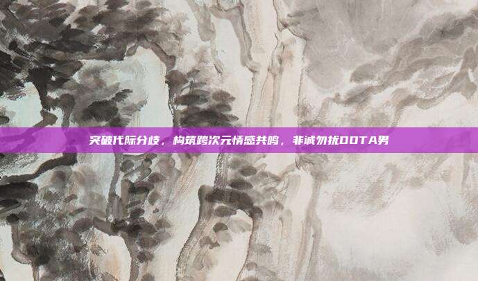 突破代际分歧,构筑跨次元情感共鸣,非诚勿扰DOTA男
