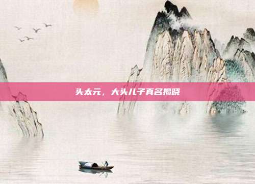 头太元,大头儿子真名揭晓