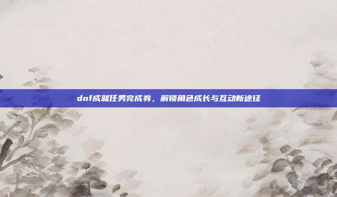 dnf成就任务完成券,解锁角色成长与互动新途径