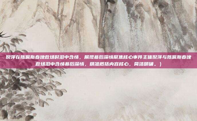 倪萍在陈佩斯春晚救场时泪中含情,展现幕后深情聚焦核心事件主体倪萍与陈佩斯春晚救场泪中含情幕后深情,精准概括内容核心,简洁明确。)