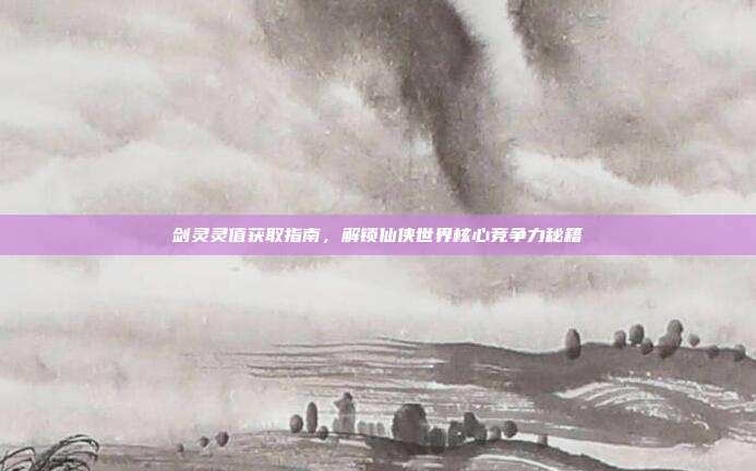剑灵灵值获取指南,解锁仙侠世界核心竞争力秘籍