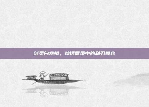 剑灵白龙鳞,神话意境中的利刃尊容