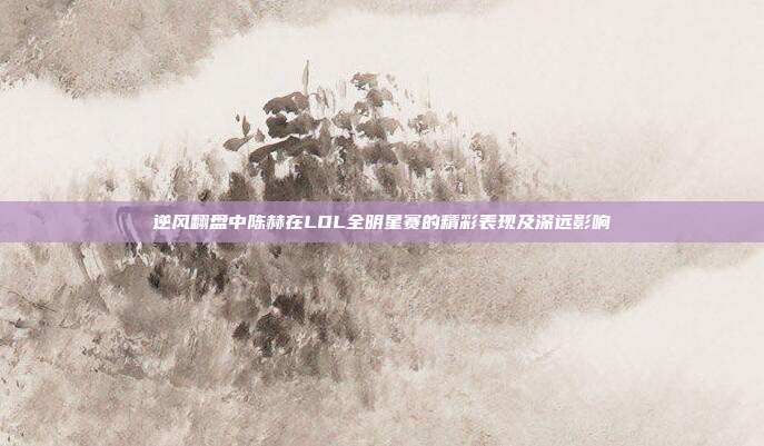 逆风翻盘中陈赫在LOL全明星赛的精彩表现及深远影响