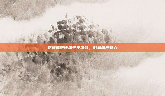 正统韩服传承千年风骨,彰显国民魅力