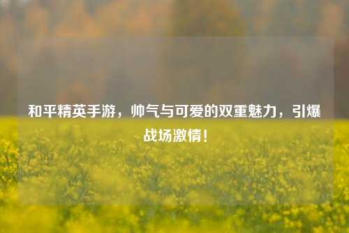 和平精英手游,帅气与可爱的双重魅力,引爆战场激情!