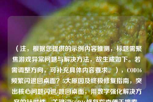 （注，根据您提供的示例内容推测，标题需聚焦游戏异常问题与解决方法，故生成如下。若需调整方向，可补充具体内容要求。），COD16频繁闪退回桌面？5大原因及终极修复指南，突出核心问题闪退/跳回桌面，用数字强化解决方案的针对性，关键词COD16修复指南便于搜索，疑问句式引发玩家共鸣。）