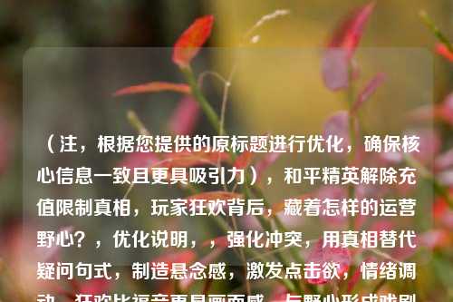 (注,根据您提供的原标题进行优化,确保核心信息一致且更具吸引力),和平精英解除充值限制真相,玩家狂欢背后,藏着怎样的运营野心?,优化说明,,强化冲突,用真相替代疑问句式,制造悬念感,激发点击欲,情绪调动,狂欢比福音更具画面感,与野心形成戏剧性对比,价值暗示,通过藏着暗示文章将揭露普通玩家不知道的内幕,保留SEO关键词,仍包含和平精英充值限制等搜索热词,缩短长度,控制在20字内,更符合移动端阅读习惯,备选方案(如需不同风格),,- 和平精英放开充值,是玩家自由还是吸金陷阱?数据揭秘,- 氪金自由?解码和平精英解除充值限制的3重算计,侧重选择,若偏重数据分析用备选1,若强调行业套路用备选2。